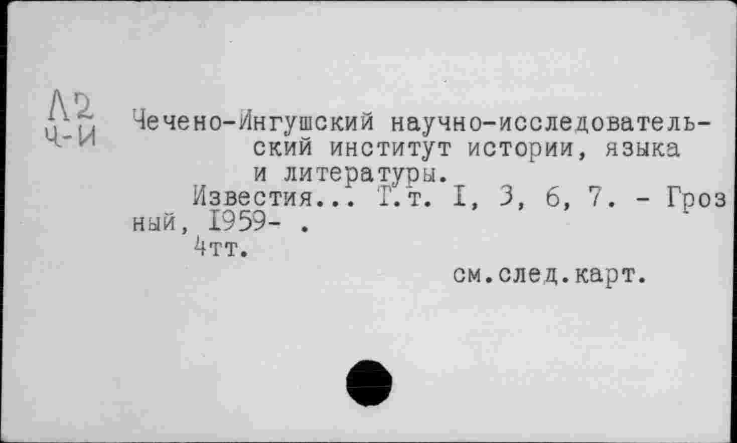 ﻿Чечено-Ингушский научно-исследовательский институт истории, языка и литературы.
Известия... Г.т. I, 3, 6, 7. - Гроз ный, 1959- .
4тт.
см.след.карт.